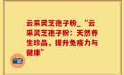 云采灵芝孢子粉_“云采灵芝孢子粉：天然养生珍品，提升免疫力与健康”