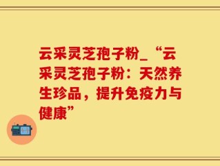 云采灵芝孢子粉_“云采灵芝孢子粉：天然养生珍品，提升免疫力与健康”