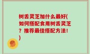 树舌灵芝加什么最好(如何搭配食用树舌灵芝？推荐最佳搭配方法！)