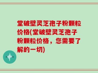 堂破壁灵芝孢子粉颗粒价格(堂破壁灵芝孢子粉颗粒价格，您需要了解的一切)