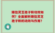臻信灵芝孢子粉功效如何？全面解析臻信灵芝孢子粉的功效与作用？