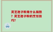 灵芝孢子粉用什么锅熬？灵芝孢子粉的烹饪技巧？