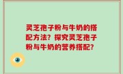 灵芝孢子粉与牛奶的搭配方法？探究灵芝孢子粉与牛奶的营养搭配？