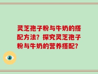 灵芝孢子粉与牛奶的搭配方法？探究灵芝孢子粉与牛奶的营养搭配？