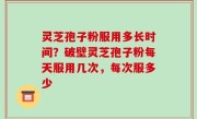 灵芝孢子粉服用多长时间？破壁灵芝孢子粉每天服用几次，每次服多少