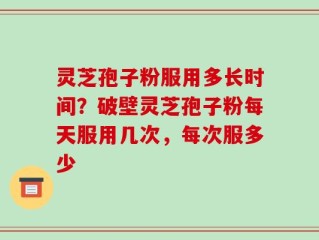 灵芝孢子粉服用多长时间？破壁灵芝孢子粉每天服用几次，每次服多少