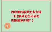 药店里的紫灵芝多少钱一斤(紫灵芝在药店的价格是多少钱？)
