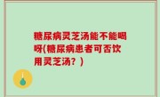 糖尿病灵芝汤能不能喝呀(糖尿病患者可否饮用灵芝汤？)