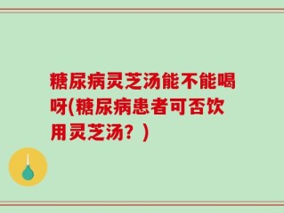 糖尿病灵芝汤能不能喝呀(糖尿病患者可否饮用灵芝汤？)