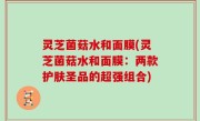 灵芝菌菇水和面膜(灵芝菌菇水和面膜：两款护肤圣品的超强组合)