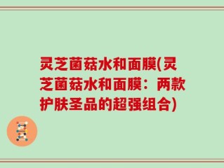 灵芝菌菇水和面膜(灵芝菌菇水和面膜：两款护肤圣品的超强组合)