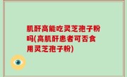 肌酐高能吃灵芝孢子粉吗(高肌酐患者可否食用灵芝孢子粉)