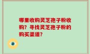 哪里收购灵芝孢子粉收购?寻找灵芝孢子粉的购买渠道?