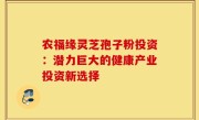 农福缘灵芝孢子粉投资：潜力巨大的健康产业投资新选择