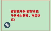 邯郸孢子粉(邯郸市孢子粉成为新宠，市民热议)