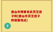 唐山市哪里有卖灵芝孢子粉(唐山市灵芝孢子粉销售地点)