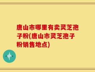唐山市哪里有卖灵芝孢子粉(唐山市灵芝孢子粉销售地点)