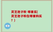 灵芝孢子粉 哪里买(灵芝孢子粉在哪里购买？)