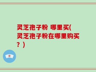 灵芝孢子粉 哪里买(灵芝孢子粉在哪里购买？)