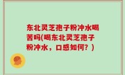 东北灵芝孢子粉冲水喝苦吗(喝东北灵芝孢子粉冲水，口感如何？)
