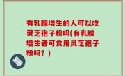 有乳腺增生的人可以吃灵芝孢子粉吗(有乳腺增生者可食用灵芝孢子粉吗？)