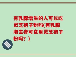 有乳腺增生的人可以吃灵芝孢子粉吗(有乳腺增生者可食用灵芝孢子粉吗？)