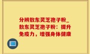 分辨敖东灵芝孢子粉_敖东灵芝孢子粉：提升免疫力，增强身体健康