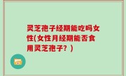 灵芝孢子经期能吃吗女性(女性月经期能否食用灵芝孢子？)