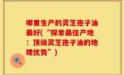 哪里生产的灵芝孢子油最好(“探索最佳产地：顶级灵芝孢子油的地理优势”)