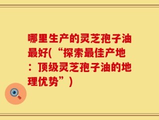 哪里生产的灵芝孢子油最好(“探索最佳产地：顶级灵芝孢子油的地理优势”)