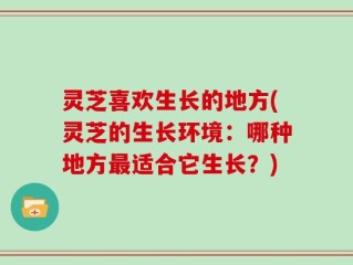 灵芝喜欢生长的地方(灵芝的生长环境：哪种地方最适合它生长？)