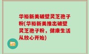 华裕新美破壁灵芝孢子粉(华裕新美推出破壁灵芝孢子粉，健康生活从放心开始)