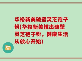 华裕新美破壁灵芝孢子粉(华裕新美推出破壁灵芝孢子粉，健康生活从放心开始)