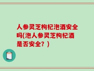 人参灵芝枸杞泡酒安全吗(泡人参灵芝枸杞酒是否安全？)