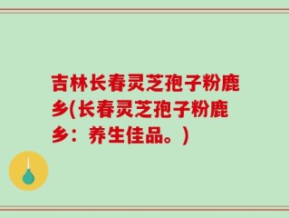 吉林长春灵芝孢子粉鹿乡(长春灵芝孢子粉鹿乡：养生佳品。)