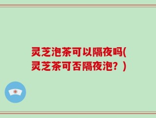 灵芝泡茶可以隔夜吗(灵芝茶可否隔夜泡？)
