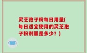 灵芝孢子粉每日用量(每日适宜使用的灵芝孢子粉剂量是多少？)