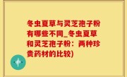 冬虫夏草与灵芝孢子粉有哪些不同_冬虫夏草和灵芝孢子粉：两种珍贵药材的比较)