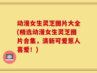 动漫女生灵芝图片大全(精选动漫女生灵芝图片合集，清新可爱惹人喜爱！)