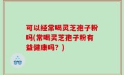 可以经常喝灵芝孢子粉吗(常喝灵芝孢子粉有益健康吗？)