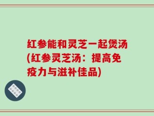 红参能和灵芝一起煲汤(红参灵芝汤：提高免疫力与滋补佳品)