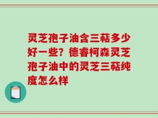灵芝孢子油含三萜多少好一些？德睿柯森灵芝孢子油中的灵芝三萜纯度怎么样