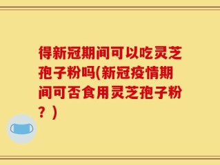 得新冠期间可以吃灵芝孢子粉吗(新冠疫情期间可否食用灵芝孢子粉？)