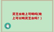 灵芝水晚上可喝吗(晚上可以喝灵芝水吗？)