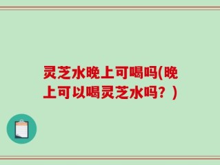 灵芝水晚上可喝吗(晚上可以喝灵芝水吗？)