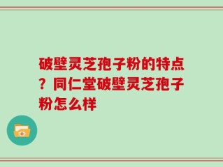 破壁灵芝孢子粉的特点？同仁堂破壁灵芝孢子粉怎么样