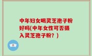 中年妇女喝灵芝孢子粉好吗(中年女性可否摄入灵芝孢子粉？)