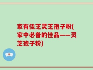 家有佳芝灵芝孢子粉(家中必备的佳品——灵芝孢子粉)
