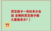 灵芝孢子一天吃多少合适 合理的灵芝孢子摄入量是多少？)