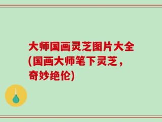 大师国画灵芝图片大全(国画大师笔下灵芝，奇妙绝伦)